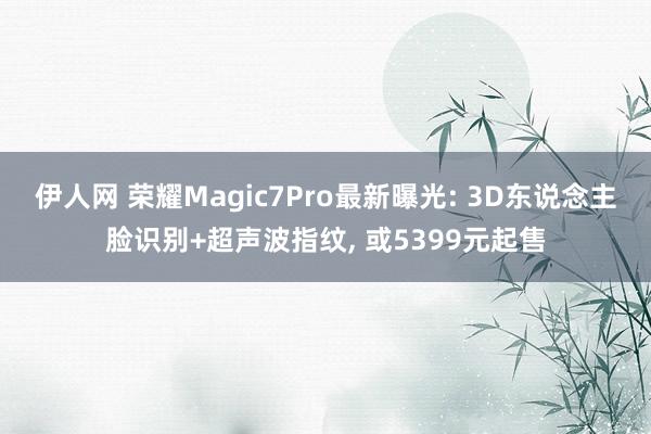 伊人网 荣耀Magic7Pro最新曝光: 3D东说念主脸识别+超声波指纹, 或5399元起售