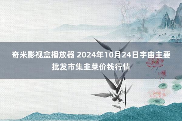 奇米影视盒播放器 2024年10月24日宇宙主要批发市集韭菜价钱行情