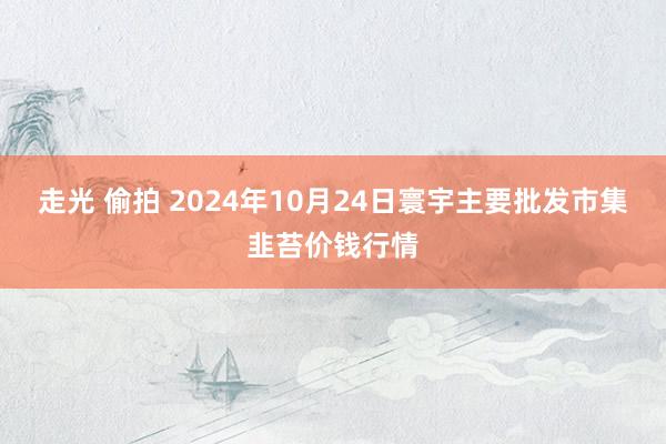 走光 偷拍 2024年10月24日寰宇主要批发市集韭苔价钱行情