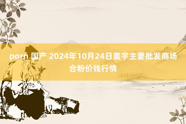 porn 国产 2024年10月24日寰宇主要批发商场合粉价钱行情