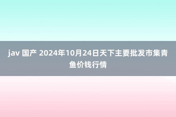 jav 国产 2024年10月24日天下主要批发市集青鱼价钱行情