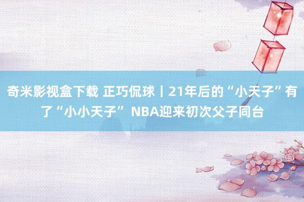 奇米影视盒下载 正巧侃球丨21年后的“小天子”有了“小小天子” NBA迎来初次父子同台