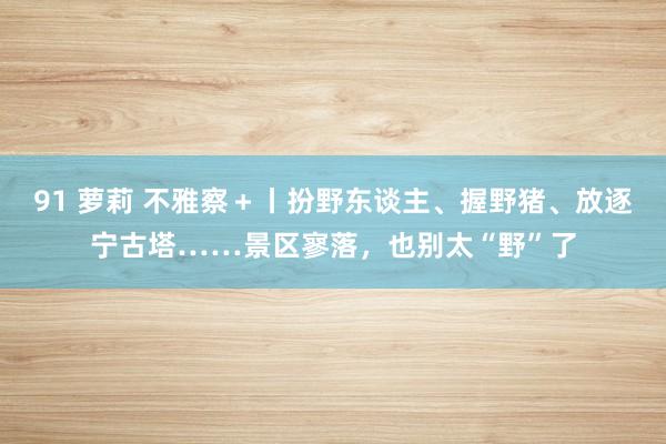 91 萝莉 不雅察＋丨扮野东谈主、握野猪、放逐宁古塔……景区寥落，也别太“野”了