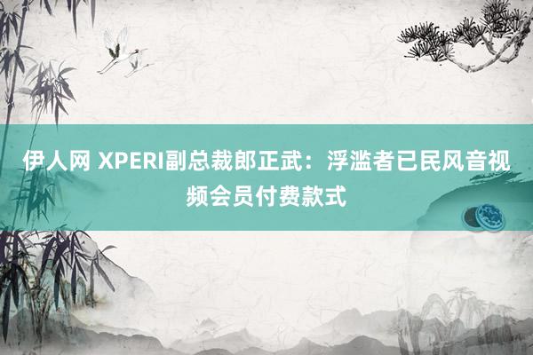 伊人网 XPERI副总裁郎正武：浮滥者已民风音视频会员付费款式