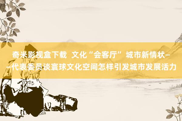 奇米影视盒下载  文化“会客厅” 城市新情状——代表委员谈寰球文化空间怎样引发城市发展活力