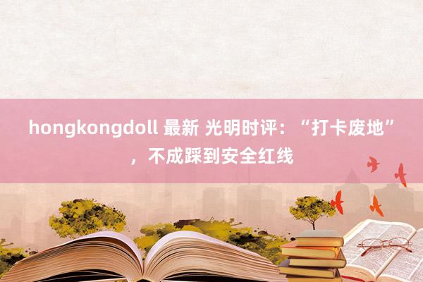 hongkongdoll 最新 光明时评：“打卡废地”，不成踩到安全红线