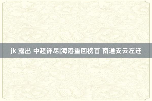 jk 露出 中超详尽|海港重回榜首 南通支云左迁