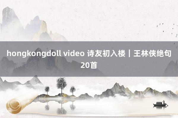 hongkongdoll video 诗友初入楼｜王林侠绝句20首