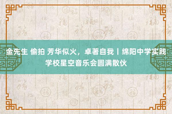 金先生 偷拍 芳华似火，卓著自我丨绵阳中学实践学校星空音乐会圆满散伙