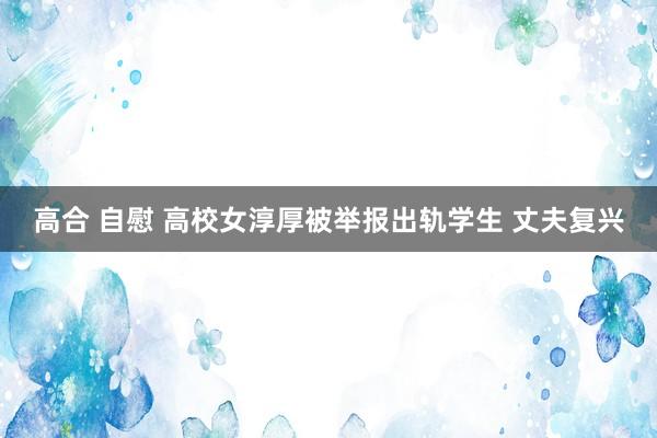 高合 自慰 高校女淳厚被举报出轨学生 丈夫复兴