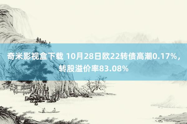 奇米影视盒下载 10月28日欧22转债高潮0.17%，转股溢价率83.08%