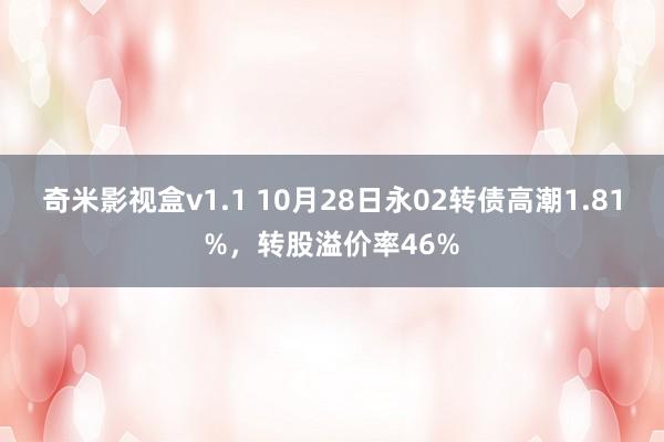 奇米影视盒v1.1 10月28日永02转债高潮1.81%，转股溢价率46%