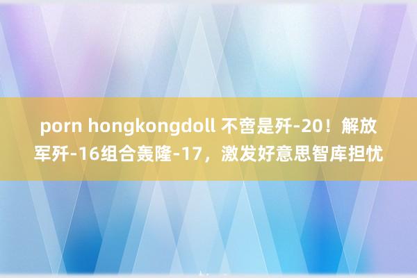 porn hongkongdoll 不啻是歼-20！解放军歼-16组合轰隆-17，激发好意思智库担忧