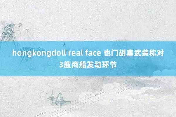 hongkongdoll real face 也门胡塞武装称对3艘商船发动环节