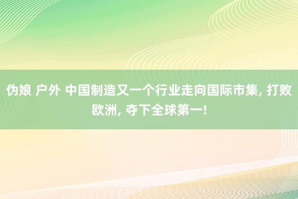 伪娘 户外 中国制造又一个行业走向国际市集, 打败欧洲, 夺下全球第一!