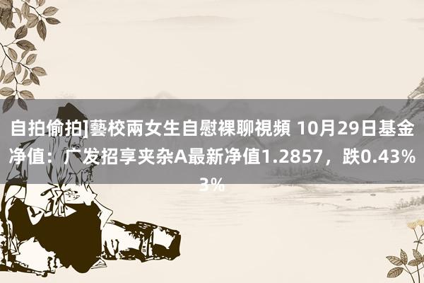 自拍偷拍]藝校兩女生自慰裸聊視頻 10月29日基金净值：广发招享夹杂A最新净值1.2857，跌0.43%