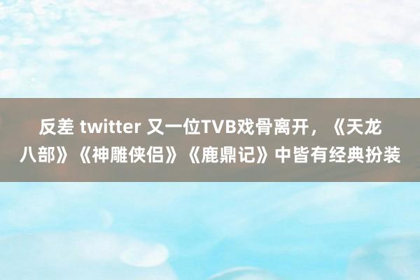 反差 twitter 又一位TVB戏骨离开，《天龙八部》《神雕侠侣》《鹿鼎记》中皆有经典扮装