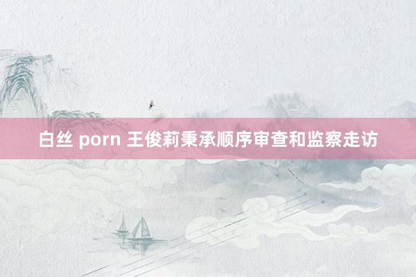 白丝 porn 王俊莉秉承顺序审查和监察走访