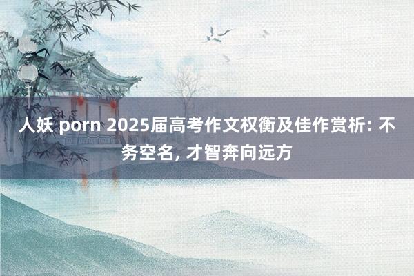 人妖 porn 2025届高考作文权衡及佳作赏析: 不务空名， 才智奔向远方