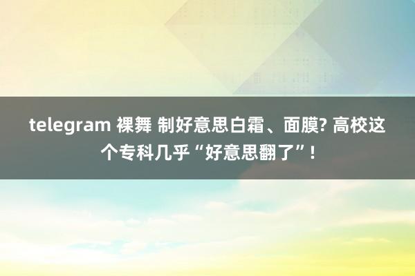 telegram 裸舞 制好意思白霜、面膜? 高校这个专科几乎“好意思翻了”!