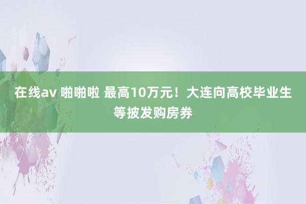 在线av 啪啪啦 最高10万元！大连向高校毕业生等披发购房券