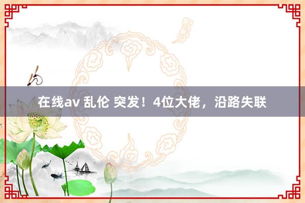 在线av 乱伦 突发！4位大佬，沿路失联