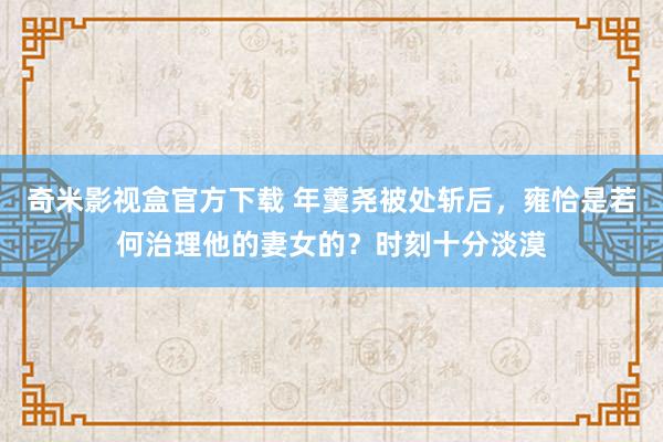 奇米影视盒官方下载 年羹尧被处斩后，雍恰是若何治理他的妻女的？时刻十分淡漠