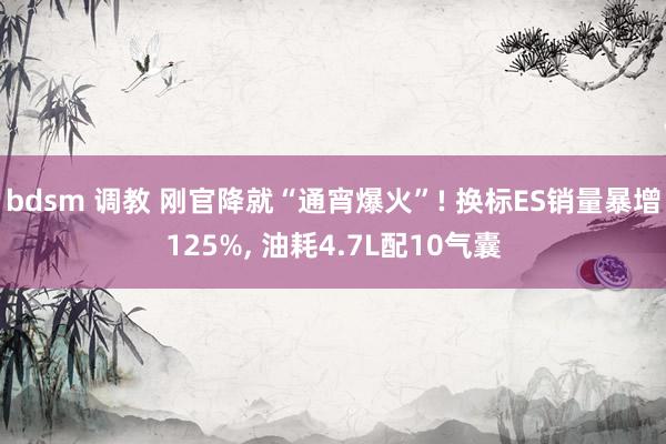 bdsm 调教 刚官降就“通宵爆火”! 换标ES销量暴增125%， 油耗4.7L配10气囊