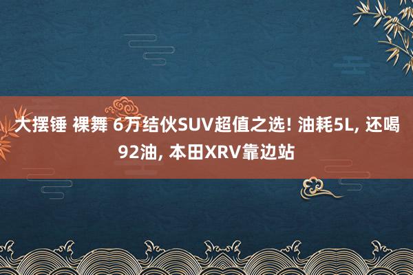 大摆锤 裸舞 6万结伙SUV超值之选! 油耗5L， 还喝92油， 本田XRV靠边站