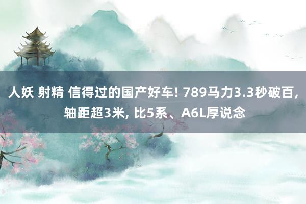 人妖 射精 信得过的国产好车! 789马力3.3秒破百， 轴距超3米， 比5系、A6L厚说念