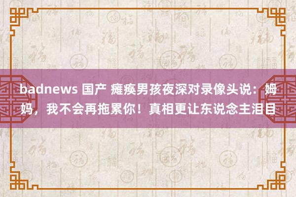 badnews 国产 瘫痪男孩夜深对录像头说：姆妈，我不会再拖累你！真相更让东说念主泪目