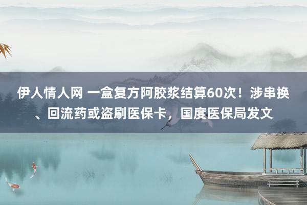 伊人情人网 一盒复方阿胶浆结算60次！涉串换、回流药或盗刷医保卡，国度医保局发文