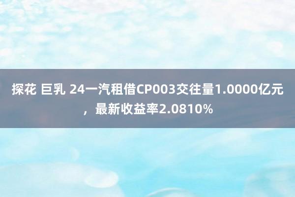 探花 巨乳 24一汽租借CP003交往量1.0000亿元，最新收益率2.0810%