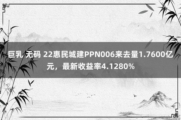 巨乳 无码 22惠民城建PPN006来去量1.7600亿元，最新收益率4.1280%