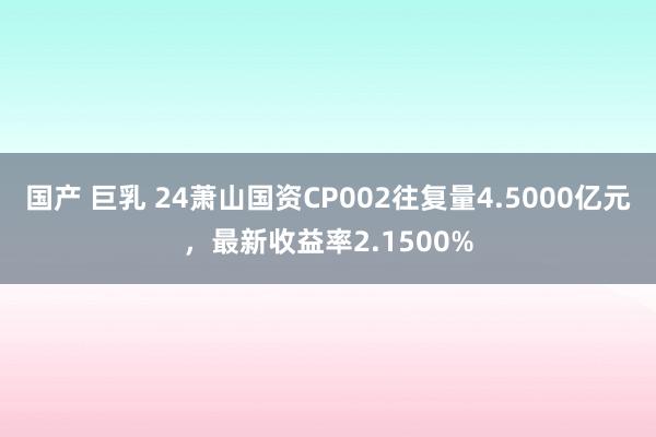 国产 巨乳 24萧山国资CP002往复量4.5000亿元，最新收益率2.1500%