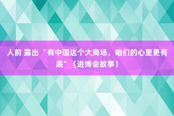 人前 露出 “有中国这个大商场，咱们的心里更有底”（进博会故事）