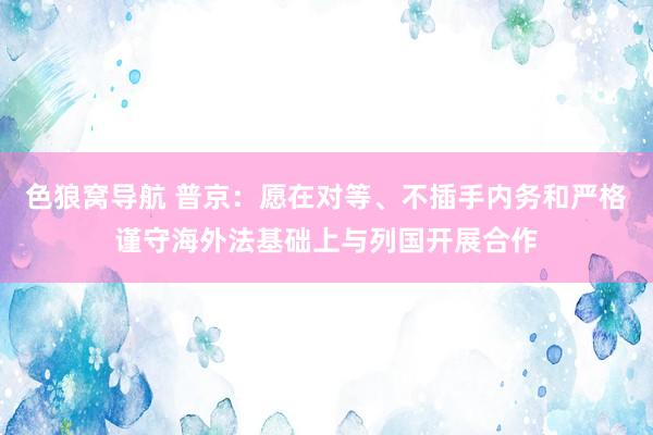 色狼窝导航 普京：愿在对等、不插手内务和严格谨守海外法基础上与列国开展合作