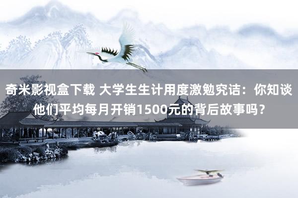 奇米影视盒下载 大学生生计用度激勉究诘：你知谈他们平均每月开销1500元的背后故事吗？