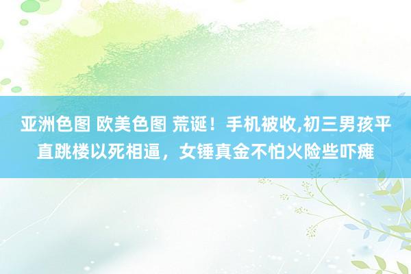 亚洲色图 欧美色图 荒诞！手机被收，初三男孩平直跳楼以死相逼，女锤真金不怕火险些吓瘫