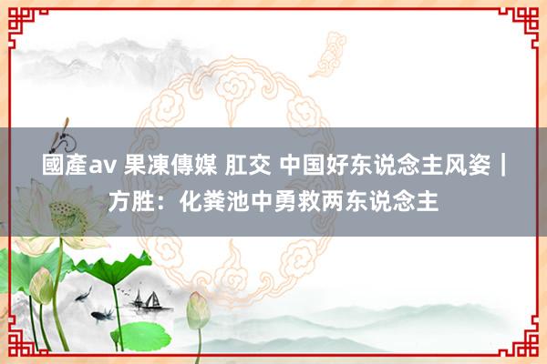 國產av 果凍傳媒 肛交 中国好东说念主风姿｜方胜：化粪池中勇救两东说念主