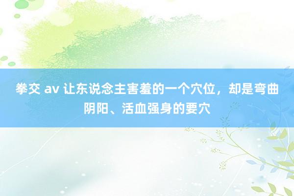 拳交 av 让东说念主害羞的一个穴位，却是弯曲阴阳、活血强身的要穴