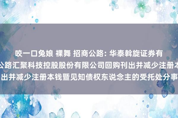 咬一口兔娘 裸舞 招商公路: 华泰斡旋证券有限包袱公司对于招商局公路汇聚科技控股股份有限公司回购刊出并减少注册本钱暨见知债权东说念主的受托处分事务临时阐扬