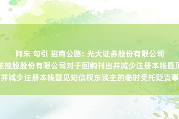 阿朱 勾引 招商公路: 光大证券股份有限公司对于招商局公路辘集科技控股股份有限公司对于回购刊出并减少注册本钱暨见知债权东谈主的临时受托贬责事务证明