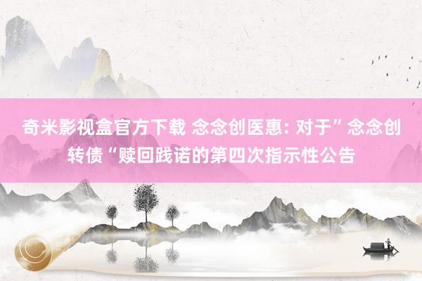 奇米影视盒官方下载 念念创医惠: 对于”念念创转债“赎回践诺的第四次指示性公告