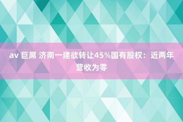 av 巨屌 济南一建欲转让45%国有股权：近两年营收为零