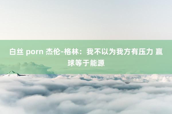 白丝 porn 杰伦-格林：我不以为我方有压力 赢球等于能源