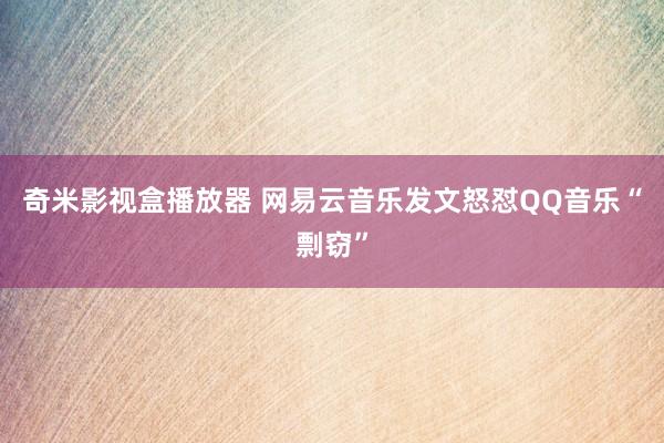 奇米影视盒播放器 网易云音乐发文怒怼QQ音乐“剽窃”