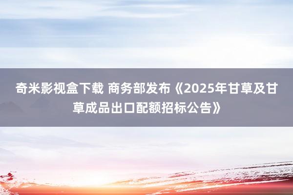 奇米影视盒下载 商务部发布《2025年甘草及甘草成品出口配额招标公告》