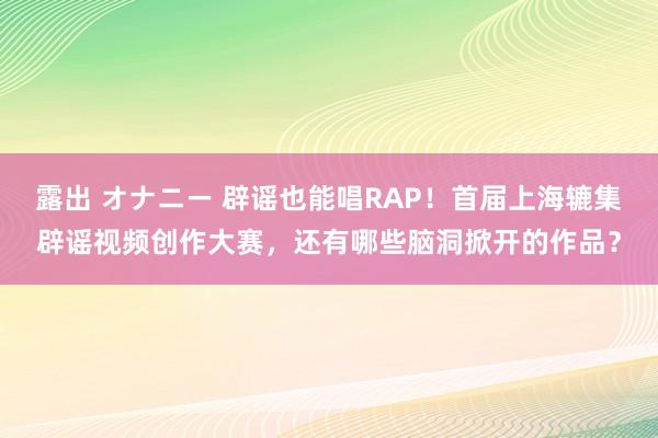 露出 オナニー 辟谣也能唱RAP！首届上海辘集辟谣视频创作大赛，还有哪些脑洞掀开的作品？