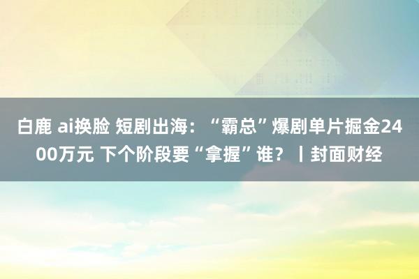 白鹿 ai换脸 短剧出海：“霸总”爆剧单片掘金2400万元 下个阶段要“拿握”谁？丨封面财经